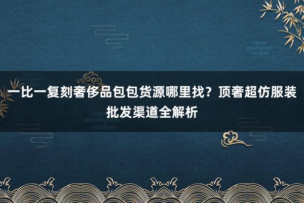 一比一复刻奢侈品包包货源哪里找？顶奢超仿服装批发渠道全解析