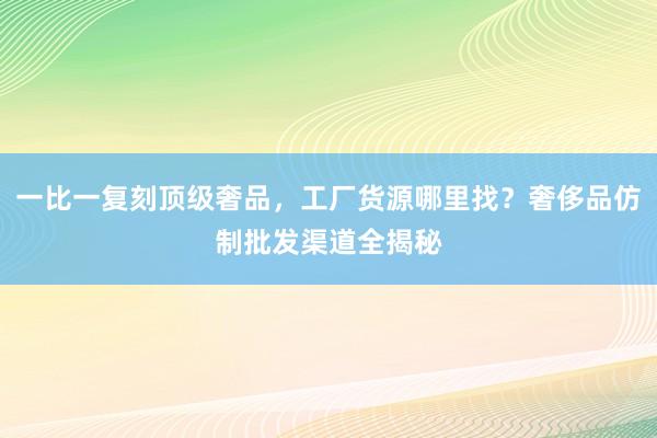 一比一复刻顶级奢品，工厂货源哪里找？奢侈品仿制批发渠道全揭秘