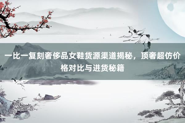 一比一复刻奢侈品女鞋货源渠道揭秘，顶奢超仿价格对比与进货秘籍
