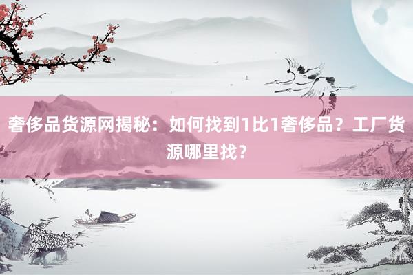 奢侈品货源网揭秘：如何找到1比1奢侈品？工厂货源哪里找？