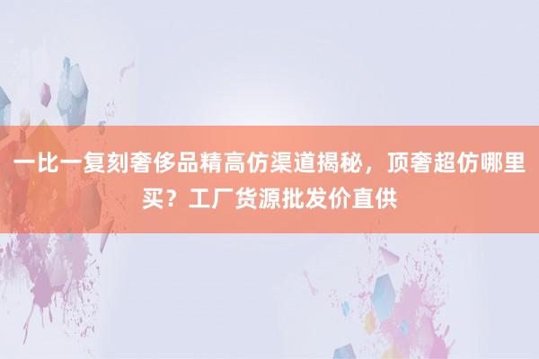 一比一复刻奢侈品精高仿渠道揭秘，顶奢超仿哪里买？工厂货源批发价直供