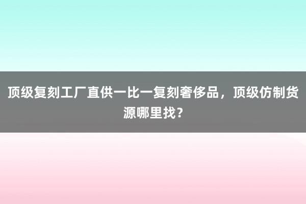 顶级复刻工厂直供一比一复刻奢侈品，顶级仿制货源哪里找？