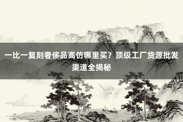 一比一复刻奢侈品高仿哪里买？顶级工厂货源批发渠道全揭秘