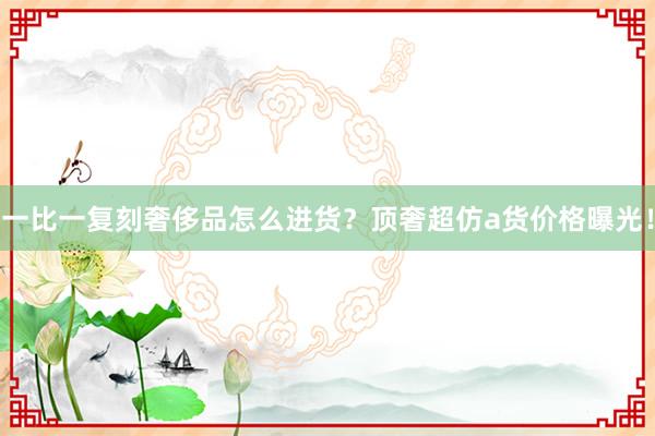 一比一复刻奢侈品怎么进货？顶奢超仿a货价格曝光！