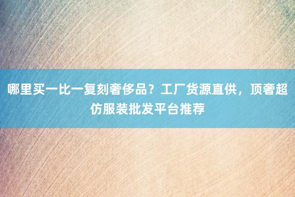 哪里买一比一复刻奢侈品？工厂货源直供，顶奢超仿服装批发平台推荐