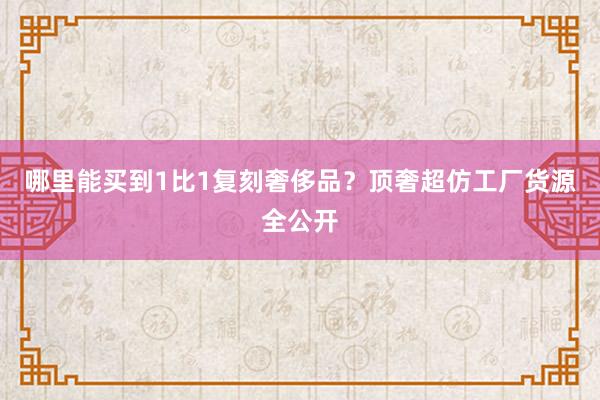 哪里能买到1比1复刻奢侈品？顶奢超仿工厂货源全公开