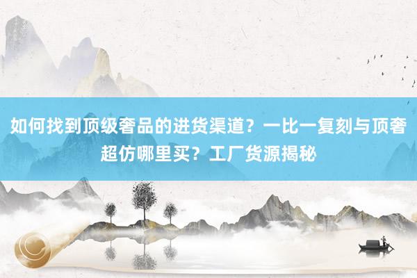 如何找到顶级奢品的进货渠道？一比一复刻与顶奢超仿哪里买？工厂货源揭秘