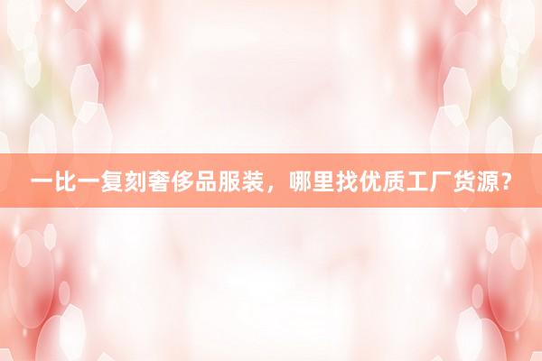 一比一复刻奢侈品服装，哪里找优质工厂货源？
