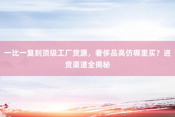 一比一复刻顶级工厂货源，奢侈品高仿哪里买？进货渠道全揭秘