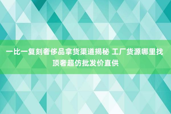 一比一复刻奢侈品拿货渠道揭秘 工厂货源哪里找 顶奢超仿批发价直供
