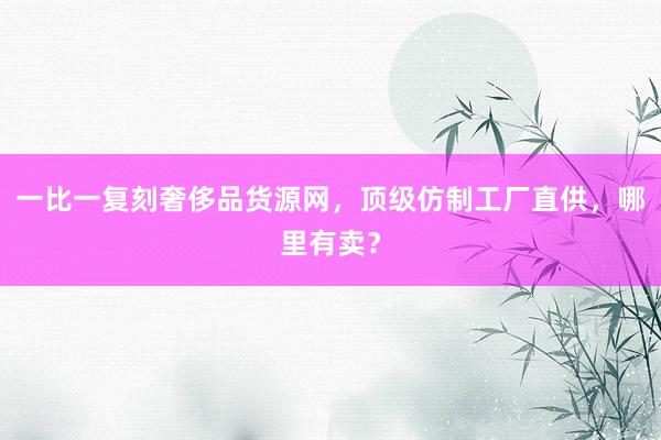 一比一复刻奢侈品货源网，顶级仿制工厂直供，哪里有卖？