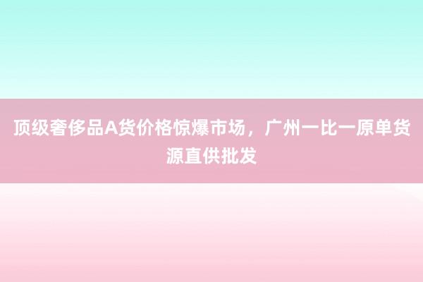 顶级奢侈品A货价格惊爆市场，广州一比一原单货源直供批发