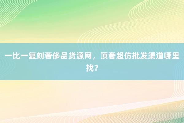 一比一复刻奢侈品货源网，顶奢超仿批发渠道哪里找？