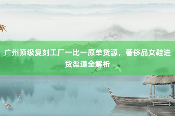 广州顶级复刻工厂一比一原单货源，奢侈品女鞋进货渠道全解析