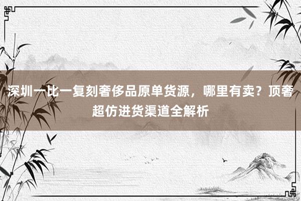 深圳一比一复刻奢侈品原单货源，哪里有卖？顶奢超仿进货渠道全解析