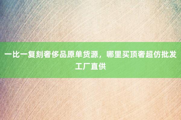 一比一复刻奢侈品原单货源，哪里买顶奢超仿批发工厂直供