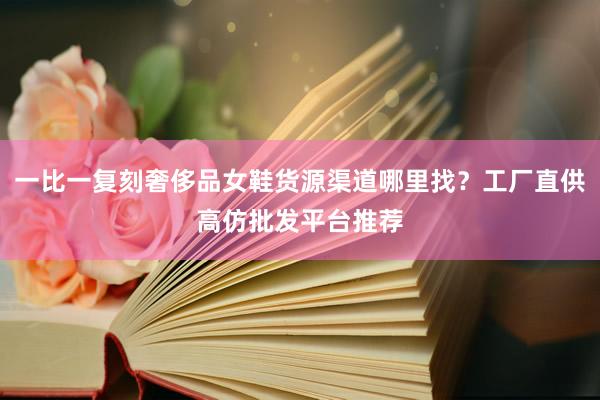 一比一复刻奢侈品女鞋货源渠道哪里找？工厂直供高仿批发平台推荐
