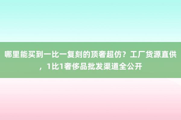 哪里能买到一比一复刻的顶奢超仿？工厂货源直供，1比1奢侈品批发渠道全公开