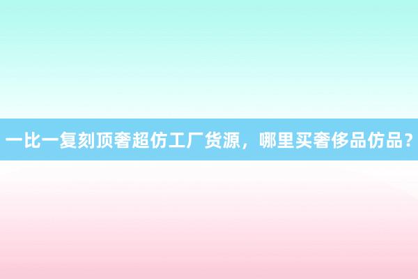 一比一复刻顶奢超仿工厂货源，哪里买奢侈品仿品？