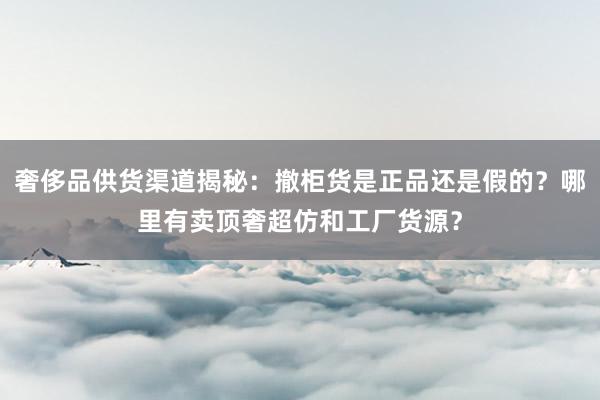 奢侈品供货渠道揭秘：撤柜货是正品还是假的？哪里有卖顶奢超仿和工厂货源？