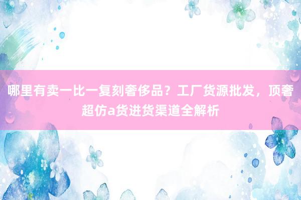 哪里有卖一比一复刻奢侈品？工厂货源批发，顶奢超仿a货进货渠道全解析