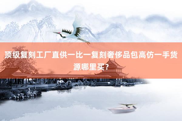 顶级复刻工厂直供一比一复刻奢侈品包高仿一手货源哪里买？