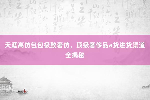 天涯高仿包包极致奢仿，顶级奢侈品a货进货渠道全揭秘