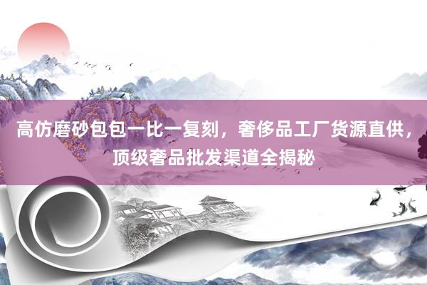 高仿磨砂包包一比一复刻，奢侈品工厂货源直供，顶级奢品批发渠道全揭秘