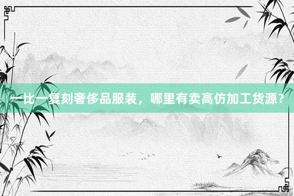 一比一复刻奢侈品服装，哪里有卖高仿加工货源？
