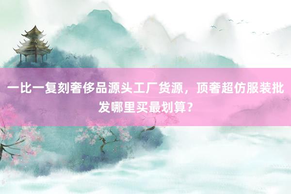一比一复刻奢侈品源头工厂货源，顶奢超仿服装批发哪里买最划算？