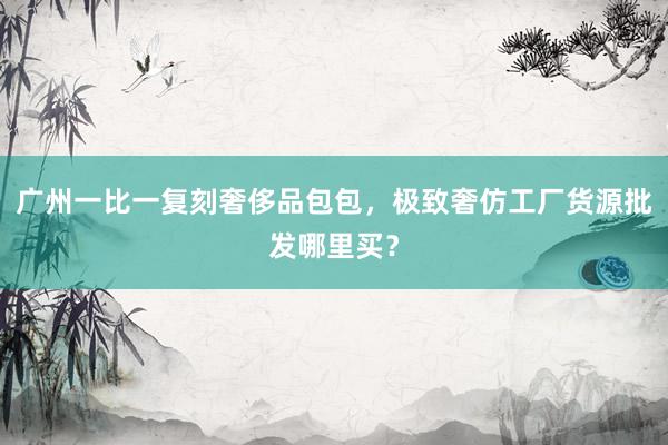 广州一比一复刻奢侈品包包，极致奢仿工厂货源批发哪里买？