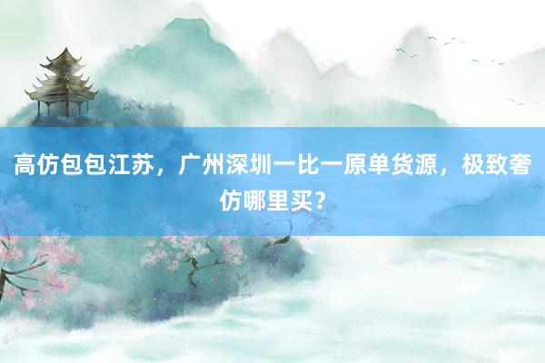 高仿包包江苏，广州深圳一比一原单货源，极致奢仿哪里买？