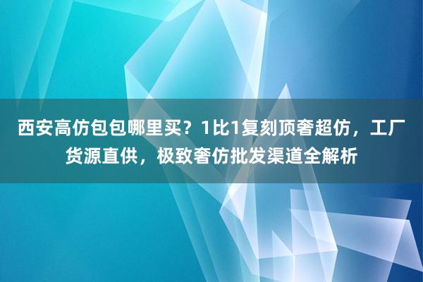 西安高仿包包哪里买？1比1复刻顶奢超仿，工厂货源直供，极致奢仿批发渠道全解析