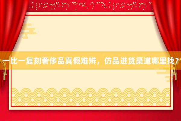 一比一复刻奢侈品真假难辨，仿品进货渠道哪里找？
