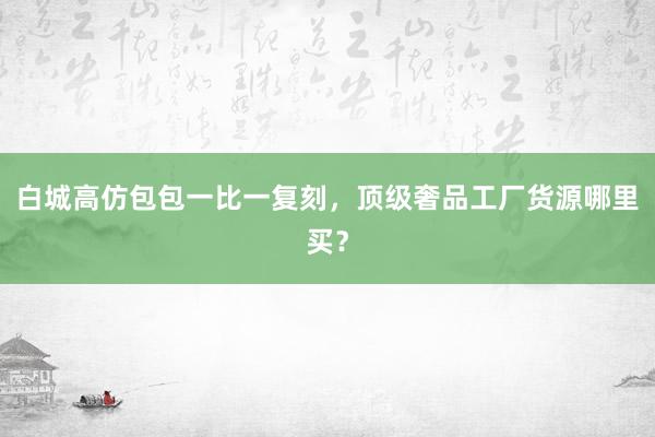 白城高仿包包一比一复刻，顶级奢品工厂货源哪里买？