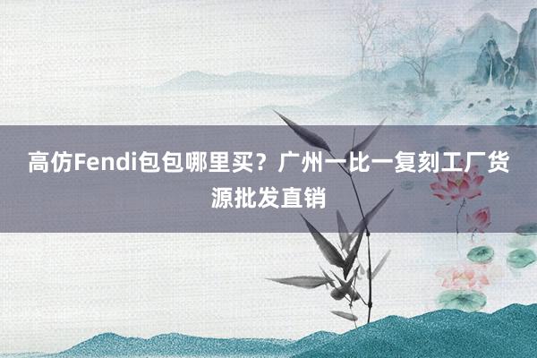 高仿Fendi包包哪里买？广州一比一复刻工厂货源批发直销