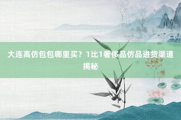 大连高仿包包哪里买？1比1奢侈品仿品进货渠道揭秘