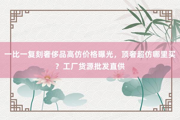 一比一复刻奢侈品高仿价格曝光，顶奢超仿哪里买？工厂货源批发直供