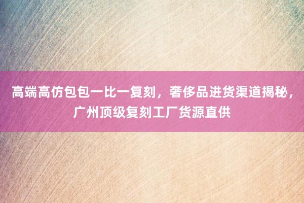 高端高仿包包一比一复刻，奢侈品进货渠道揭秘，广州顶级复刻工厂货源直供