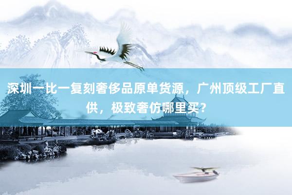 深圳一比一复刻奢侈品原单货源，广州顶级工厂直供，极致奢仿哪里买？