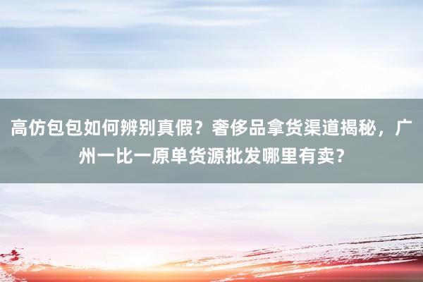 高仿包包如何辨别真假？奢侈品拿货渠道揭秘，广州一比一原单货源批发哪里有卖？