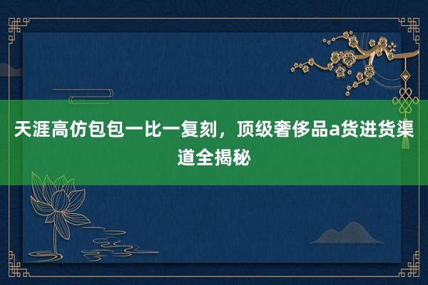 天涯高仿包包一比一复刻，顶级奢侈品a货进货渠道全揭秘