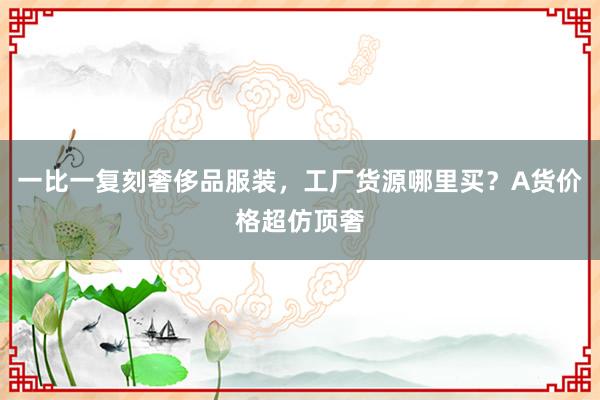 一比一复刻奢侈品服装，工厂货源哪里买？A货价格超仿顶奢