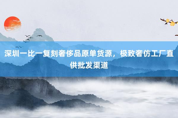 深圳一比一复刻奢侈品原单货源，极致奢仿工厂直供批发渠道
