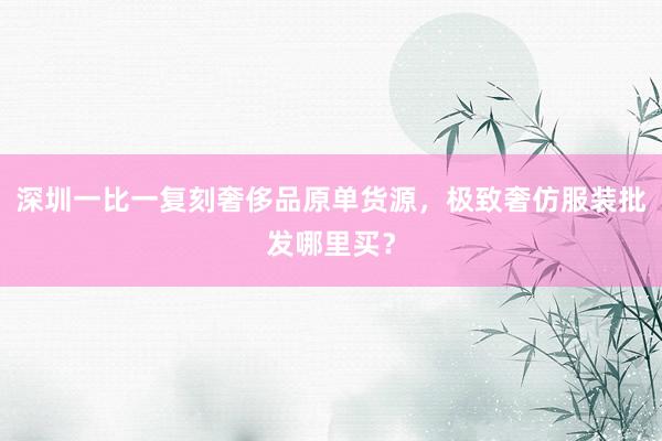深圳一比一复刻奢侈品原单货源，极致奢仿服装批发哪里买？