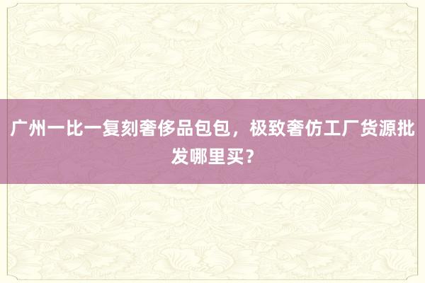 广州一比一复刻奢侈品包包，极致奢仿工厂货源批发哪里买？
