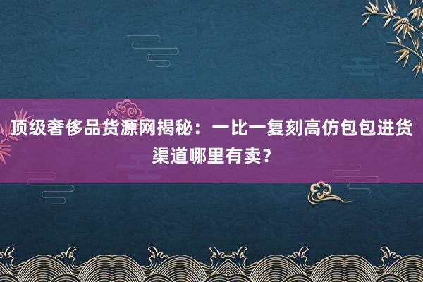 顶级奢侈品货源网揭秘：一比一复刻高仿包包进货渠道哪里有卖？