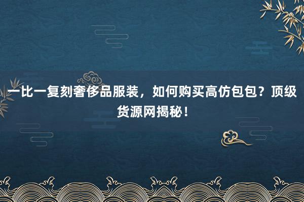 一比一复刻奢侈品服装，如何购买高仿包包？顶级货源网揭秘！