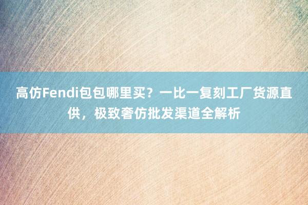 高仿Fendi包包哪里买？一比一复刻工厂货源直供，极致奢仿批发渠道全解析