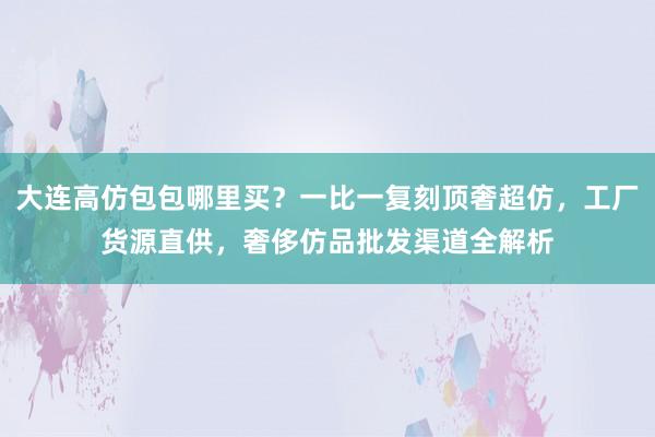 大连高仿包包哪里买？一比一复刻顶奢超仿，工厂货源直供，奢侈仿品批发渠道全解析